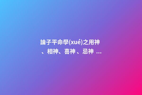 論子平命學(xué)之用神、相神、喜神、忌神、仇神